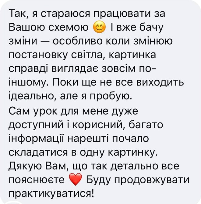 Скрін відгуку після уроку «Постановка світла», Instagram: «Так, я стараюся працювати за Вашою схемою. І вже бачу зміни — особливо коли змінюю постановку світла, картинка справді виглядає зовсім по-іншому. Поки ще не все виходить ідеально, але я пробую. Сам урок для мене дуже доступний і корисний, багато інформації нарешті почало складатися в одну картинку. Дякую Вам, що так детально все пояснюєте. Буду продовжувати практикуватися!»