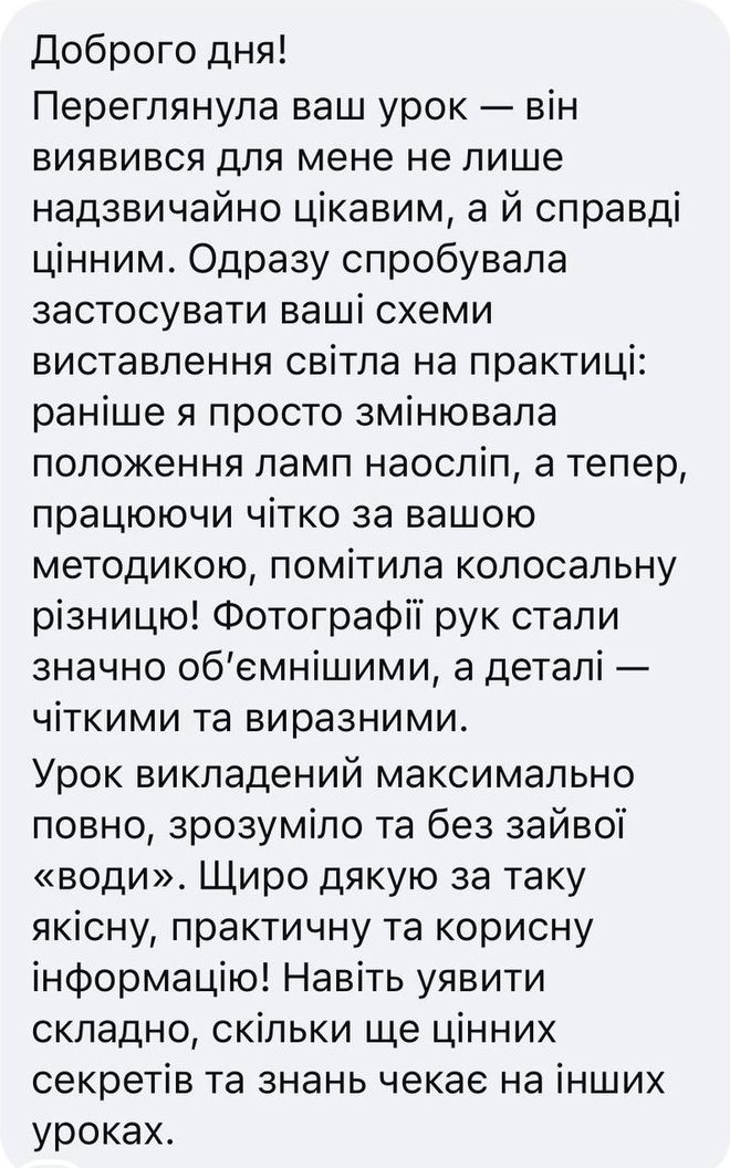 Скрін відгуку після уроку «Постановка світла», Instagram: «Доброго дня! Переглянула ваш урок — він виявився для мене не лише надзвичайно цікавим, а й справді цінним. Одразу спробувала застосувати ваші схеми виставлення світла на практиці: раніше я просто змінювала положення ламп наосліп, а тепер, працюючи чітко за вашою методикою, помітила колосальну різницю! Фотографії рук стали значно об’ємнішими, а деталі — чіткими та виразними. Урок викладений максимально повно, зрозуміло та без зайвої «води». Щиро дякую за таку якісну, практичну та корисну інформацію! Навіть уявити складно, скільки ще цінних секретів та знань чекає на інших уроках.»